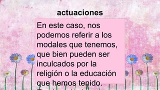 actuaciones
En este caso, nos
podemos referir a los
modales que tenemos,
que bien pueden ser
inculcados por la
religión o la educación
que hemos tenido.
 