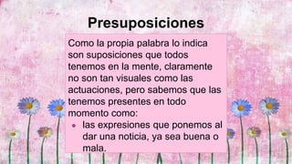 Presuposiciones
Como la propia palabra lo indica
son suposiciones que todos
tenemos en la mente, claramente
no son tan visuales como las
actuaciones, pero sabemos que las
tenemos presentes en todo
momento como:
● las expresiones que ponemos al
dar una noticia, ya sea buena o
mala.
 