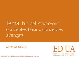 Tema: l’ús del PowerPoint,
conceptes bàsics, conceptes
avançats
Activitats formatives transversals obligatòries comunes
ACTIVITAT 3>Bloc 3
 