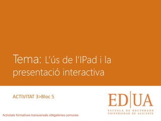 Tema: L’ús de l’IPad i la
presentació interactiva
Activitats formatives transversals obligatòries comunes
ACTIVITAT 3>Bloc 5
 