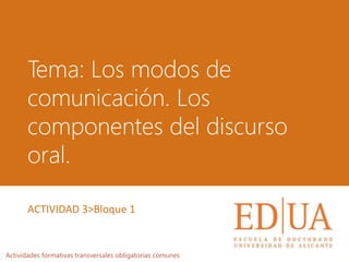 Tema: Los modos de
comunicación. Los
componentes del discurso
oral.
Actividades formativas transversales obligatorias comunes
ACTIVIDAD 3>Bloque 1
 