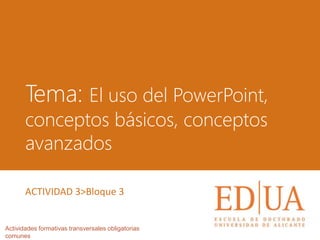 Tema: El uso del PowerPoint,
conceptos básicos, conceptos
avanzados
Actividades formativas transversales obligatorias
comunes
ACTIVIDAD 3>Bloque 3
 