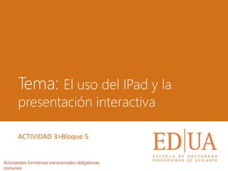 Tema: El uso del IPad y la
presentación interactiva
Actividades formativas transversales obligatorias
comunes
ACTIVIDAD 3>Bloque 5
 