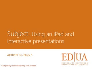 Subject: Using an iPad and
interactive presentations
Compulsory cross-disciplinary core courses
ACTIVITY 3 > Block 5
 