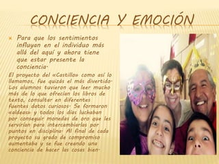 CONCIENCIA Y EMOCIÓN
 Para que los sentimientos
influyan en el individuo más
allá del aquí y ahora tiene
que estar presente la
conciencia.
El proyecto del «Castillo» como así lo
llamamos, fue quizás el más divertido.
Los alumnos tuvieron que leer mucho
más de lo que ofrecían los libros de
texto, consultar en diferentes
fuentes datos curiosos. Se formaron
«aldeas» y todos los días luchaban
por conseguir monedas de oro que les
servirían para intercambiarlas por
puntos en disciplina. Al final de cada
proyecto su grado de compromiso
aumentaba y se fue creando una
conciencia de hacer las cosas bien.
 