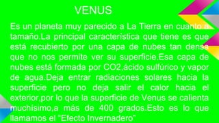 VENUS
Es un planeta muy parecido a La Tierra en cuanto a
tamaño.La principal característica que tiene es que
está recubierto por una capa de nubes tan densa
que no nos permite ver su superficie.Esa capa de
nubes está formada por CO2,ácido sulfúrico y vapor
de agua.Deja entrar radiaciones solares hacia la
superficie pero no deja salir el calor hacia el
exterior,por lo que la superficie de Venus se calienta
muchísimo,a más de 400 grados.Esto es lo que
llamamos el “Efecto Invernadero”
 