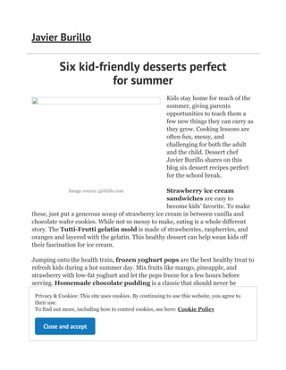 Image source: girlslife.com
Six kid-friendly desserts perfect
for summer
Kids stay home for much of the
summer, giving parents
opportunities to teach them a
few new things they can carry as
they grow. Cooking lessons are
often fun, messy, and
challenging for both the adult
and the child. Dessert chef
Javier Burillo shares on this
blog six dessert recipes perfect
for the school break.
Strawberry ice cream
sandwiches are easy to
become kids’ favorite. To make
these, just put a generous scoop of strawberry ice cream in between vanilla and
chocolate wafer cookies. While not so messy to make, eating is a whole different
story. The Tutti-Frutti gelatin mold is made of strawberries, raspberries, and
oranges and layered with the gelatin. This healthy dessert can help wean kids off
their fascination for ice cream.
Jumping onto the health train, frozen yoghurt pops are the best healthy treat to
refresh kids during a hot summer day. Mix fruits like mango, pineapple, and
strawberry with low-fat yoghurt and let the pops freeze for a few hours before
serving. Homemade chocolate pudding is a classic that should never be
forgotten. This treat is best served chilled.
For dessert chef Javier Burillo, the Eggo
s’mores are a game-changer. Use mini waffles
instead of graham crackers for a welcome twist to
the classic. Banana split pops make the staple
fruit fun again. With peeled bananas on sticks, dip
Javier Burillo
Privacy & Cookies: This site uses cookies. By continuing to use this website, you agree to
their use. 

To find out more, including how to control cookies, see here:
Cookie Policy
Close and accept
 