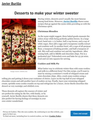Image source: delish.com
Desserts to make your winter sweeter
During winter, desserts aren’t usually the most famous
among food items. However, Javier Burillo shares some
recipes that go against the norm while providing us with the
Christmas spirit.
Christmas Blondies
As the name might suggest, these baked goods emanate the
colors of joy while being perfectly golden brown. In a large
bowl, hand mix 1 1/2 butter, half a cup brown, and a cup of
white sugar, then add 2 eggs and 2 teaspoons vanilla extract
and combine well. In another bowl, sift 2 cups of all-purpose
flour, a teaspoon of baking powder, and half a teaspoon of
salt. Mix well and combine wet and dry ingredients. After
mixing both, add in M&Ms and chocolate chips. Put in a
preheated 350* Fahrenheit oven and bake for 25-30 mins.
Cool and cut into squares for serving.
Cookies and Milk Pie
What better way to celebrate winter than with some cookies
and milk in a different form? For this recipe, you’ll want to
start by mixing a container’s worth of whipped cream and
mini chocolate chips. After, crush some cookies using a
rolling pin and patting it down your container of choice. Layer on the top half of your whipped
chocolate cream and add another layer of cookies on top. Finally, layer your remaining whipped
cream, sprinkle some cookie crumbs on top and refrigerate for 2 hours. Javier Burilo describes this
dessert as very nostalgic and childish even.
These desserts all capture the essence of winter and
are perfect for eating by the fire, with family, or by
yourself. Javier Burillo shares that these desserts are
also perfect for having feelings of nostalgia in your
own winter wonderland.
Javier Burillo
Close and accept
Privacy & Cookies: This site uses cookies. By continuing to use this website, you
agree to their use.
To find out more, including how to control cookies, see here: Cookie Policy
 