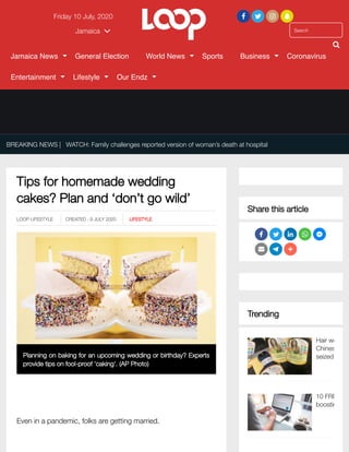 ___
Tips for homemade wedding
cakes? Plan and ‘don’t go wild’
BREAKING NEWS | WATCH: Family challenges reported version of woman’s death at hospital
LOOP LIFESTYLE  CREATED : 9 JULY 2020 LIFESTYLE
Planning on baking for an upcoming wedding or birthday? Experts
provide tips on fool-proof 'caking'. (AP Photo)
Even in a pandemic, folks are getting married.
Share this article
Trending
Hair we
Chines
seized
10 FRE
boostin
Friday 10 July, 2020    
SearchJamaica 

Jamaica News General Election World News Sports Business Coronavirus
Entertainment Lifestyle Our Endz
 