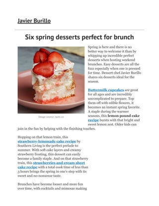 Image source: tasty.co
Six spring desserts perfect for brunch
Spring is here and there is no
better way to welcome it than by
whipping up incredible perfect
desserts when hosting weekend
brunches. Easy desserts are all the
fuzz especially when one is pressed
for time. Dessert chef Javier Burillo
shares six desserts ideal for the
season.
Buttermilk cupcakes are great
for all ages and are incredibly
uncomplicated to prepare. Top
them off with edible flowers, it
becomes an instant spring favorite.
A staple during the warmer
seasons, this lemon pound cake
recipe bursts with that bright and
sweet lemon zest. Older kids can
join in the fun by helping with the finishing touches.
Hopping on that lemon train, this
strawberry-lemonade cake recipe by
Southern Living is the perfect prelude to
summer. With soft cake layers and creamy
strawberry frosting, this dessert can easily
become a family staple. And on that strawberry
train, this strawberries and cream sheet
cake recipe with a total cook time of less than
3 hours brings the spring in one’s step with its
sweet and no-nonsense taste.
Brunches have become looser and more fun
over time, with cocktails and mimosas making
Javier Burillo
 