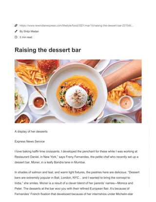Home  Lifestyle  Food
  |   A+ A  A-
Raising the dessert bar
Fashion-forward sweets are Chef Freny Fernandes’ forte at her Mumbai bistro-style
space
Published: 14th March 2021 05:00 AM  |   Last Updated: 12th March 2021 04:51 PM
A display of her desserts




Monday, March,
15, 2021  03:39:12
AM

STOCK MARKET BSE 50792.08  -487.43(-0.95%) NSE 15030.95  -143.85(-0.95%)
Search
Welcome to The New Indian Express
Please allow ads on our site
Looks like you're using an ad blocker. We rely on advertising to help fund our
site.
Allow ads on The New Indian Express




https://www.newindianexpress.com/lifestyle/food/2021/mar/14/raising-the-dessert-bar-227540…
By Shilpi Madan
5 min read
Raising the dessert bar
A display of her desserts
Express News Service
I love baking kaffir lime croissants. I developed the penchant for these while I was working at
Restaurant Daniel, in New York,” says Freny Fernandes, the petite chef who recently set up a
dessert bar, Moner, in a leafy Bandra lane in Mumbai.
In shades of salmon and teal, and warm light fixtures, the pastries here are delicious. “Dessert
bars are extremely popular in Bali, London, NYC... and I wanted to bring the concept to
India,” she smiles. Moner is a result of a clever blend of her parents’ names—Monica and
Peter. The desserts at the bar woo you with their refined European flair. It’s because of
Fernandes’ French fixation that developed because of her internships under Michelin-star
 