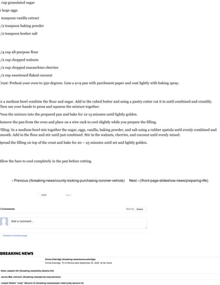 1 cup granulated sugar
2 large eggs
1 teaspoon vanilla extract
1/2 teaspoon baking powder
1/2 teaspoon kosher salt
1/4 cup all-purpose flour
1/2 cup chopped walnuts
1/2 cup chopped maraschino cherries
1/2 cup sweetened flaked coconut
Crust: Preheat your oven to 350 degrees. Line a 9×9 pan with parchment paper and coat lightly with baking spray.
In a medium bowl combine the flour and sugar. Add in the cubed butter and using a pastry cutter cut it in until combined and crumbly.
Then use your hands to press and squeeze the mixture together.
Press the mixture into the prepared pan and bake for 12-13 minutes until lightly golden.
Remove the pan from the oven and place on a wire rack to cool slightly while you prepare the filling.
Filling: In a medium bowl mix together the sugar, eggs, vanilla, baking powder, and salt using a rubber spatula until evenly combined and
smooth. Add in the flour and stir until just combined. Stir in the walnuts, cherries, and coconut until evenly mixed. 
Spread the filling on top of the crust and bake for 20 – 25 minutes until set and lightly golden.
Allow the bars to cool completely in the pan before cutting.
‹ Previous (/breaking-news/county-looking-purchasing-coroner-vehicle) Next › (/front-page-slideshow-news/preparing-life)
BREAKING NEWS
Emma Eskridge (/breaking-news/emma-eskridge)
Emma Eskridge, 72 of Winona died September 24, 2020, at her home.
Kelly Latasha Hill (/breaking-news/kelly-latasha-hill)
Jennie Mae Johnson (/breaking-news/jennie-mae-johnson)
Joseph Robert “Jody” Stevens III (/breaking-news/joseph-robert-jody-stevens-iii)
Like 0
0 Comments Sort by
Facebook Comments plugin
Oldest
Add a comment...
tumblr
 
