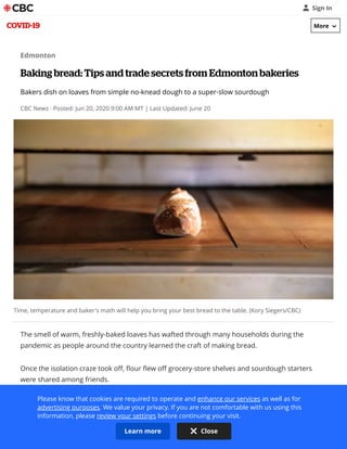 Edmonton
Baking bread: Tips and trade secrets from Edmonton bakeries
Bakers dish on loaves from simple no-knead dough to a super-slow sourdough
CBC News · Posted: Jun 20, 2020 9:00 AM MT | Last Updated: June 20
Time, temperature and baker's math will help you bring your best bread to the table. (Kory Siegers/CBC)
The smell of warm, freshly-baked loaves has wafted through many households during the
pandemic as people around the country learned the craft of making bread. 
Once the isolation craze took off, ﬂour ﬂew off grocery-store shelves and sourdough starters
were shared among friends. 
Over the past couple weeks, CBC Edmonton's Radio Active spoke to some of the city's top
bakeries to get their tips and inside secrets on baking everything from pizza dough to gluten-free
bread. 
Sign In
COVID-19
Please know that cookies are required to operate and enhance our services as well as for
advertising purposes. We value your privacy. If you are not comfortable with us using this
information, please review your settings before continuing your visit.
Learn more Close
More
 