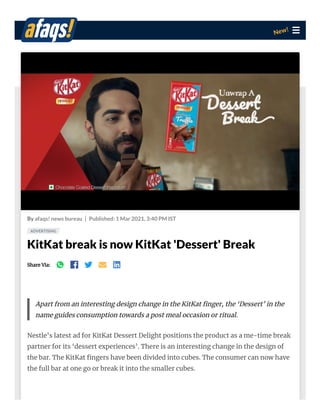 By afaqs! news bureau Published: 1 Mar 2021, 3:40 PM IST
KitKat break is now KitKat 'Dessert' Break
Share Via:
New!
Apart from an interesting design change in the KitKat nger, the ‘Dessert’ in the
name guides consumption towards a post meal occasion or ritual.
Nestle’s latest ad for KitKat Dessert Delight positions the product as a me-time break
partner for its ‘dessert experiences’. There is an interesting change in the design of
the bar. The KitKat ngers have been divided into cubes. The consumer can now have
the full bar at one go or break it into the smaller cubes.
ADVERTISING
 