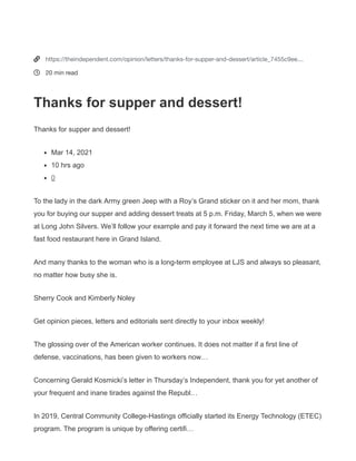 https://theindependent.com/opinion/letters/thanks-for-supper-and-dessert/article_7455c9ee-836c-11eb-
8b8e-f766a2b847bd.html
Thanks for supper and dessert!
Mar14,2021
T
o the lady in the dark Army green Jeep with a Roy’s Grand sticker on it and her
mom, thank you for buying our supper and adding dessert treats at 5 p.m.
Friday, March 5, when we were at Long John Silvers. We’ll follow your example and
pay it forward the next time we are at a fast food restaurant here in Grand Island.
And many thanks to the woman who is a long-term employee at LJS and always so
pleasant, no matter how busy she is.
Sherry Cook and Kimberly Noley


https://theindependent.com/opinion/letters/thanks-for-supper-and-dessert/article_7455c9ee…
20 min read
Thanks for supper and dessert!
Thanks for supper and dessert!
Mar 14, 2021
10 hrs ago
0
To the lady in the dark Army green Jeep with a Roy’s Grand sticker on it and her mom, thank
you for buying our supper and adding dessert treats at 5 p.m. Friday, March 5, when we were
at Long John Silvers. We’ll follow your example and pay it forward the next time we are at a
fast food restaurant here in Grand Island.
And many thanks to the woman who is a long-term employee at LJS and always so pleasant,
no matter how busy she is.
Sherry Cook and Kimberly Noley
Get opinion pieces, letters and editorials sent directly to your inbox weekly!
The glossing over of the American worker continues. It does not matter if a first line of
defense, vaccinations, has been given to workers now…
Concerning Gerald Kosmicki’s letter in Thursday’s Independent, thank you for yet another of
your frequent and inane tirades against the Republ…
In 2019, Central Community College-Hastings officially started its Energy Technology (ETEC)
program. The program is unique by offering certifi…
 