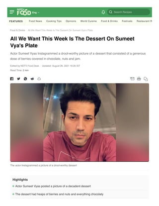 Food & Drinks / 
All We Want This Week Is The Dessert On Sumeet Vya's Plate
All We Want This Week Is The Dessert On Sumeet
Vya's Plate
Actor Sumeet Vyas Instagrammed a drool-worthy picture of a dessert that consisted of a generous
dose of berries covered in chocolate, nuts and jam.
Read Time: 2 min
Edited by NDTV Food Desk Updated: August 26, 2021 16:26 IST
The actor Instagrammed a picture of a drool-worthy dessert
Highlights
Actor Sumeet Vyas posted a picture of a decadent dessert
The dessert had heaps of berries and nuts and everything chocolaty
FEATURES Food News Cooking Tips Opinions World Cuisine Food & Drinks Festivals Restaurant R
Search Recipes
Eng
 