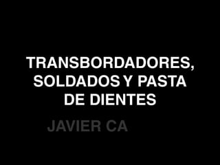 TRANSBORDADORES,
SOLDADOS Y PASTA
DE DIENTES
JAVIER CA
 