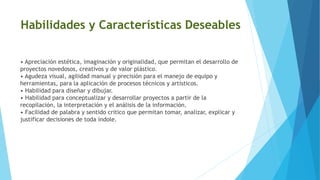 Habilidades y Características Deseables
• Apreciación estética, imaginación y originalidad, que permitan el desarrollo de
proyectos novedosos, creativos y de valor plástico.
• Agudeza visual, agilidad manual y precisión para el manejo de equipo y
herramientas, para la aplicación de procesos técnicos y artísticos.
• Habilidad para diseñar y dibujar.
• Habilidad para conceptualizar y desarrollar proyectos a partir de la
recopilación, la interpretación y el análisis de la información.
• Facilidad de palabra y sentido crítico que permitan tomar, analizar, explicar y
justificar decisiones de toda índole.
 