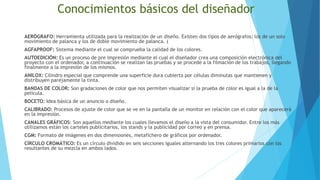 Conocimientos básicos del diseñador
AERÓGRAFO: Herramienta utilizada para la realización de un diseño. Existen dos tipos de aerógrafos: los de un solo
movimiento de palanca y los de doble movimiento de palanca. (
AGFAPROOF: Sistema mediante el cual se comprueba la calidad de los colores.
AUTOEDICIÓN: Es un proceso de pre impresión mediante el cual el diseñador crea una composición electrónica del
proyecto con el ordenador, a continuación se realizan las pruebas y se procede a la filmación de los trabajos, llegando
finalmente a la impresión de los mismos.
ANILOX: Cilindro especial que comprende una superficie dura cubierta por células diminutas que mantienen y
distribuyen parejamente la tinta.
BANDAS DE COLOR: Son gradaciones de color que nos permiten visualizar si la prueba de color es igual a la de la
película.
BOCETO: Idea básica de un anuncio o diseño.
CALIBRADO: Procesos de ajuste de color que se ve en la pantalla de un monitor en relación con el color que aparecerá
en la impresión.
CANALES GRÁFICOS: Son aquellos mediante los cuales llevamos el diseño a la vista del consumidor. Entre los más
utilizamos están los carteles publicitarios, los stands y la publicidad por correo y en prensa.
CGM: Formato de imágenes en dos dimensiones, metafichero de gráficos por ordenador.
CÍRCULO CROMÁTICO: Es un círculo dividido en seis secciones iguales alternando los tres colores primarios con los
resultantes de su mezcla en ambos lados.
 