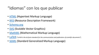 “Idiomas” con los que publicar
• HTML (Hypertext Markup Language)
• RFD (Resource Description Framework)
• Schema.org
• SVG (Scalable Vector Graphics)
• MathML (Mathematical Markup Language)
• LaTeX [“LaTeX is the de facto standard for the communication and publication of scientific documents”]
• SGML (Standard Generalized Markup Language)

 
