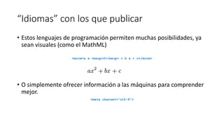 “Idiomas” con los que publicar
• Estos lenguajes de programación permiten muchas posibilidades, ya
sean visuales (como el MathML)
<mrow>a x <msup>2</msup> + b x + c</mrow>

• O simplemente ofrecer información a las máquinas para comprender
mejor.
<meta charset="utf-8">

 