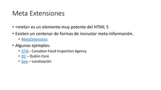 Meta Extensiones
• <meta> es un elemento muy potente del HTML 5
• Existen un centenar de formas de incrustar meta-información.
• MetaExtensions

• Algunos ejemplos:
• CFIA - Canadian Food Inspection Agency
• DC – Dublin Core
• Geo – Localización

 
