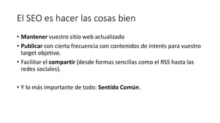 El SEO es hacer las cosas bien
• Mantener vuestro sitio web actualizado
• Publicar con cierta frecuencia con contenidos de interés para vuestro
target objetivo.
• Facilitar el compartir (desde formas sencillas como el RSS hasta las
redes sociales).
• Y lo más importante de todo: Sentido Común.

 