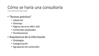 Cómo se haría una consultoría
o sea, qué revisar paso a paso

• “Buenas prácticas”
•
•
•
•
•

robots.txt
Sitemaps
Páginas de error 404 / 410
Contenidos duplicados
Penalizaciones

• Arquitectura de la Información
• Ontologías
• Categorización
• Agrupación de contenidos

 
