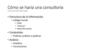 Cómo se haría una consultoría
o sea, qué revisar paso a paso

• Estructura de la Información
• Código Fuente
• HTML
• “Idiomas”
• MetaInformación

• Contenidos
• Publicar, publicar y publicar

• Análisis
• Analítica
• Conclusiones

 