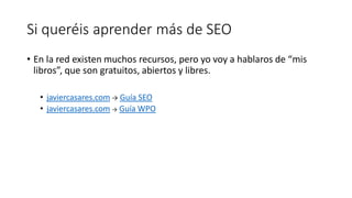 Si queréis aprender más de SEO
• En la red existen muchos recursos, pero yo voy a hablaros de “mis
libros”, que son gratuitos, abiertos y libres.
• javiercasares.com → Guía SEO
• javiercasares.com → Guía WPO

 