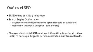 Qué es el SEO
• El SEO ya no es nada y lo es todo.
• Search Engine Optimization
• Mejorar un contenido para que esté optimizado para los buscadores
• Optimizar ≠ (Posicionar | Engañar | Salir primero)

• El mayor objetivo del SEO es atraer tráfico útil y desechar el tráfico
inútil, es decir, que llegue la persona correcta a nuestro contenido.

 