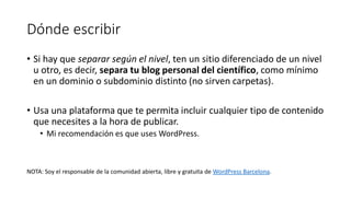 Dónde escribir
• Si hay que separar según el nivel, ten un sitio diferenciado de un nivel
u otro, es decir, separa tu blog personal del científico, como mínimo
en un dominio o subdominio distinto (no sirven carpetas).

• Usa una plataforma que te permita incluir cualquier tipo de contenido
que necesites a la hora de publicar.
• Mi recomendación es que uses WordPress.

NOTA: Soy el responsable de la comunidad abierta, libre y gratuita de WordPress Barcelona.

 