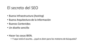 El secreto del SEO
• Buena Infraestructura (hosting)
• Buena Arquitectura de la Información
• Buenos Contenidos
• Un diseño sencillo

• Hacer las cosas BIEN.
• Y aquí está el asunto… ¿qué es bien para los motores de búsqueda?

 