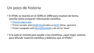 Un poco de historia
• El HTML se inventó en el CERN en 1990 para resolver de forma
sencilla cómo compartir información científica.
• Primera pagina web
• Primer servidor web (CERN httpd) sobre un NeXT (Steve, ¡gracias!)
• Primer navegador web (WorldWideWeb), y de ahí las ‘www’.

• Si la web se inventó para ayudar a los científicos, ¿qué mejor sistema
para difundir material científico y didáctico que el HTML?

 