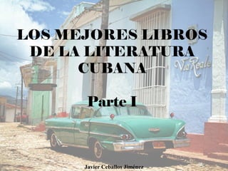 LOS MEJORES LIBROS
DE LA LITERATURA
CUBANA
Parte I
Javier Ceballos Jiménez
 