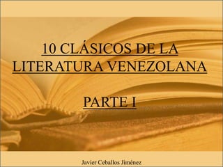 10 CLÁSICOS DE LA
LITERATURA VENEZOLANA
PARTE I
Javier Ceballos Jiménez
 