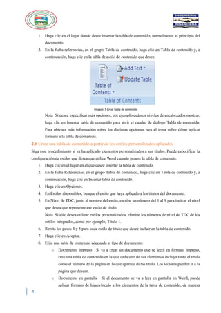 4
1. Haga clic en el lugar donde desee insertar la tabla de contenido, normalmente al principio del
documento.
2. En la ficha referencias, en el grupo Tabla de contenido, haga clic en Tabla de contenido y, a
continuación, haga clic en la tabla de estilo de contenido que desee.
Imagen 5 Crear tabla de contenido
Nota Si desea especificar más opciones, por ejemplo cuántos niveles de encabezados mostrar,
haga clic en Insertar tabla de contenido para abrir el cuadro de diálogo Tabla de contenido.
Para obtener más información sobre las distintas opciones, vea el tema sobre cómo aplicar
formato a la tabla de contenido.
2.6 Crear una tabla de contenido a partir de los estilos personalizados aplicados
Siga este procedimiento si ya ha aplicado elementos personalizados a sus títulos. Puede especificar la
configuración de estilos que desea que utilice Word cuando genere la tabla de contenido.
1. Haga clic en el lugar en el que desee insertar la tabla de contenido.
2. En la ficha Referencias, en el grupo Tabla de contenido, haga clic en Tabla de contenido y, a
continuación, haga clic en Insertar tabla de contenido.
3. Haga clic en Opciones.
4. En Estilos disponibles, busque el estilo que haya aplicado a los títulos del documento.
5. En Nivel de TDC, junto al nombre del estilo, escriba un número del 1 al 9 para indicar el nivel
que desea que represente ese estilo de título.
Nota Si sólo desea utilizar estilos personalizados, elimine los números de nivel de TDC de los
estilos integrados, como por ejemplo, Título 1.
6. Repita los pasos 4 y 5 para cada estilo de título que desee incluir en la tabla de contenido.
7. Haga clic en Aceptar.
8. Elija una tabla de contenido adecuada al tipo de documento:
o Documento impreso Si va a crear un documento que se leerá en formato impreso,
cree una tabla de contenido en la que cada uno de sus elementos incluya tanto el título
como el número de la página en la que aparece dicho título. Los lectores pueden ir a la
página que desean.
o Documento en pantalla Si el documento se va a leer en pantalla en Word, puede
aplicar formato de hipervínculo a los elementos de la tabla de contenido, de manera
 