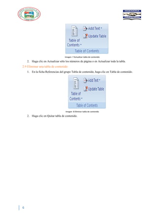 6
Imagen 7 Actualizar tabla de contenido
2. Haga clic en Actualizar sólo los números de página o en Actualizar toda la tabla.
2.9 Eliminar una tabla de contenido
1. En la ficha Referencias del grupo Tabla de contenido, haga clic en Tabla de contenido.
Imagen 8 Eliminar tabla de contenido
2. Haga clic en Quitar tabla de contenido.
 