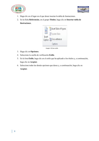 8
1. Haga clic en el lugar en el que desee insertar la tabla de ilustraciones.
2. En la ficha Referencias, en el grupo Títulos, haga clic en Insertar tabla de
ilustraciones.
Imagen 10 Usar estilo
3. Haga clic en Opciones.
4. Seleccione la casilla de verificación Estilo.
5. En la lista Estilo, haga clic en el estilo que ha aplicado a los títulos y, a continuación,
haga clic en Aceptar.
6. Seleccione todas las demás opciones que desee y, a continuación, haga clic en
Aceptar.
 