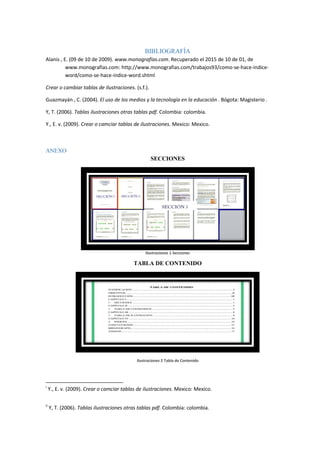 BIBLIOGRAFÍA
Alanis , E. (09 de 10 de 2009). www.monografías.com. Recuperado el 2015 de 10 de 01, de
www.monografías.com: http://www.monografias.com/trabajos93/como-se-hace-indice-
word/como-se-hace-indice-word.shtml
Crear o cambiar tablas de ilustraciones. (s.f.).
Guazmayán , C. (2004). El uso de los medios y la tecnología en la educación . Bógota: Magisterio .
Y, T. (2006). Tablas ilustraciones otras tablas pdf. Colombia: colombia.
Y., E. v. (2009). Crear o camciar tablas de ilustraciones. Mexico: Mexico.
ANEXO
SECCIONES
Ilustraciones 1 Secciones
TABLA DE CONTENIDO
Ilustraciones 2 Tabla de Contenido
i
Y., E. v. (2009). Crear o camciar tablas de ilustraciones. Mexico: Mexico.
ii
Y, T. (2006). Tablas ilustraciones otras tablas pdf. Colombia: colombia.
 