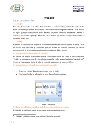3
CAPITULO 2
2. TABLA DE CONTENIDO
2.1 Concepto:
Una tabla de contenido es un reflejo de la estructura de un documento y contiene los títulos de los
temas y subtemas que forman el documento. Una tabla de contenidos puede contener o no el número
de página y puede establecerse un enlace directo a los puntos contenidos en la tabla. La tabla de
contenido suele figurar al principio de un libro y es lo primero que miramos cuando queremos saber de
qué temas trata el libro.ii
2.2 Utilidad:
Las tablas de contenidos son muy útiles cuando estamos trabajando con documentos extensos. De un
documento bien planificado y estructurado podemos extraer una tabla de contenidos que facilite
enormemente la localización rápida de algún punto importante del documento.
2.3 Marcar elementos para una tabla de contenido:
La manera más sencilla de crear una tabla de contenido es utilizar los estilos de título integrados.
También se puede crear tablas de contenido basados en los estilos personalizados que haya aplicadoB
.
O bien, se puede asignar niveles de tabla de contenido a elementos de texto específicos.
2.4 Marcar elementos utilizando los estilos de títulos integrados
Seleccione el título al que desea aplicar un estilo de título.
En el grupo Estilos de la ficha Inicio, haga clic en el estilo que desee.
Imagen 4 Estilo de titulo
2.5 Crear una tabla de contenido a partir de los estilos de título integrados
Utilice este procedimiento si creó un documento utilizando estilos de título.
B
Y, T. (2006). Tablas ilustraciones otras tablas pdf. Colombia: colombia.
 