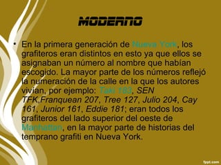 moderno
• En la primera generación de Nueva York, los
  grafiteros eran distintos en esto ya que ellos se
  asignaban un número al nombre que habían
  escogido. La mayor parte de los números reflejó
  la numeración de la calle en la que los autores
  vivían, por ejemplo: Taki 183, SEN
  TFK,Franquean 207, Tree 127, Julio 204, Cay
  161, Junior 161, Eddie 181; eran todos los
  grafiteros del lado superior del oeste de
  Manhattan, en la mayor parte de historias del
  temprano grafiti en Nueva York.
 