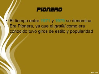 pionero
• El tiempo entre 1971 y 1975 se denomina
  Era Pionera, ya que el grafiti como era
  conocido tuvo giros de estilo y popularidad
 