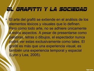 El grafitti y la sociedad
• El arte del grafiti se extiende en el análisis de los
  elementos léxicos y visuales que lo definen.
  Pero como todo arte, no se adhiere únicamente
  a estos aspectos. A pesar de presentarse como
  palabras, letras o dibujos, el espectador nunca
  podrá ver estas exclusivamente como tales. El
  grafiti es más que una experiencia visual, es
  también una experiencia temporal y espacial
  (Lynn y Lea, 2005).
 
