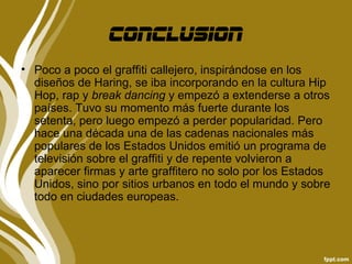 conclusion
• Poco a poco el graffiti callejero, inspirándose en los
  diseños de Haring, se iba incorporando en la cultura Hip
  Hop, rap y break dancing y empezó a extenderse a otros
  países. Tuvo su momento más fuerte durante los
  setenta, pero luego empezó a perder popularidad. Pero
  hace una década una de las cadenas nacionales más
  populares de los Estados Unidos emitió un programa de
  televisión sobre el graffiti y de repente volvieron a
  aparecer firmas y arte graffitero no solo por los Estados
  Unidos, sino por sitios urbanos en todo el mundo y sobre
  todo en ciudades europeas.
 