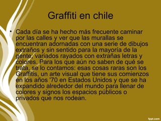 Graffiti en chile
• Cada día se ha hecho más frecuente caminar
  por las calles y ver que las murallas se
  encuentran adornadas con una serie de dibujos
  extraños y sin sentido para la mayoría de la
  gente; variados rayados con extrañas letras y
  colores. Para los que aún no saben de qué se
  trata, se lo contamos: esas cosas raras son los
  Graffitis, un arte visual que tiene sus comienzos
  en los años '70 en Estados Unidos y que se ha
  expandido alrededor del mundo para llenar de
  colores y signos los espacios públicos o
  privados que nos rodean.
 