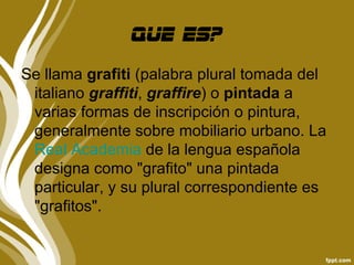 Que es?
Se llama grafiti (palabra plural tomada del
 italiano graffiti, graffire) o pintada a
 varias formas de inscripción o pintura,
 generalmente sobre mobiliario urbano. La
 Real Academia de la lengua española
 designa como "grafito" una pintada
 particular, y su plural correspondiente es
 "grafitos".
 