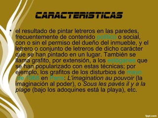 Caracteristicas
• el resultado de pintar letreros en las paredes,
  frecuentemente de contenido político o social,
  con o sin el permiso del dueño del inmueble, y el
  letrero o conjunto de letreros de dicho carácter
  que se han pintado en un lugar. También se
  llama grafito, por extensión, a los eslóganes que
  se han popularizado con estas técnicas; por
  ejemplo, los grafitos de los disturbios de mayo
   de 1968 en París: L'imagination au pouvoir (la
  imaginación al poder), o Sous les pavés il y a la
  plage (bajo los adoquines está la playa), etc.
 