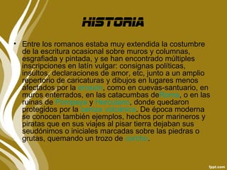 historia
• Entre los romanos estaba muy extendida la costumbre
  de la escritura ocasional sobre muros y columnas,
  esgrafiada y pintada, y se han encontrado múltiples
  inscripciones en latín vulgar: consignas políticas,
  insultos, declaraciones de amor, etc, junto a un amplio
  repertorio de caricaturas y dibujos en lugares menos
  afectados por la erosión, como en cuevas-santuario, en
  muros enterrados, en las catacumbas deRoma, o en las
  ruinas de Pompeya y Herculano, donde quedaron
  protegidos por la ceniza volcánica. De época moderna
  se conocen también ejemplos, hechos por marineros y
  piratas que en sus viajes al pisar tierra dejaban sus
  seudónimos o iniciales marcadas sobre las piedras o
  grutas, quemando un trozo de corcho.
 
