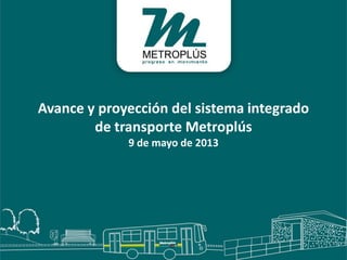 Avance y proyección del sistema integrado
de transporte Metroplús
9 de mayo de 2013
 